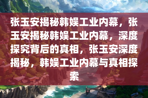 张玉安揭秘韩娱工业内幕，张玉安揭秘韩娱工业内幕，深度探究背后的真相，张玉安深度揭秘，韩娱工业内幕与真相探索
