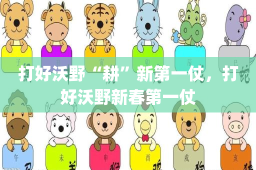 打好沃野“耕”新第一仗，打好沃野新春第一仗