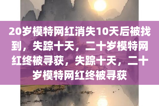 20岁模特网红消失10天后被找到，失踪十天，二十岁模特网红终被寻获，失踪十天，二十岁模特网红终被寻获
