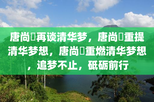 唐尚珺再谈清华梦，唐尚珺重提清华梦想，唐尚珺重燃清华梦想，追梦不止，砥砺前行
