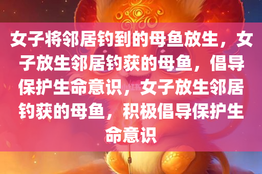 女子将邻居钓到的母鱼放生，女子放生邻居钓获的母鱼，倡导保护生命意识，女子放生邻居钓获的母鱼，积极倡导保护生命意识
