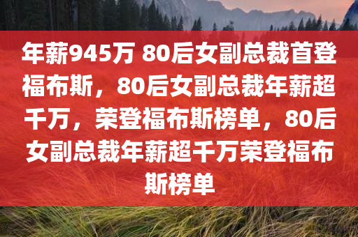 年薪945万 80后女副总裁首登福布斯，80后女副总裁年薪超千万，荣登福布斯榜单，80后女副总裁年薪超千万荣登福布斯榜单