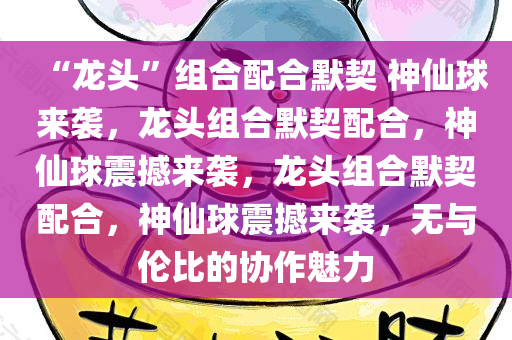 “龙头”组合配合默契 神仙球来袭，龙头组合默契配合，神仙球震撼来袭，龙头组合默契配合，神仙球震撼来袭，无与伦比的协作魅力