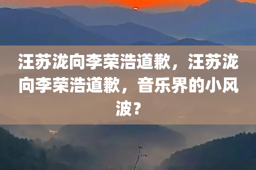 汪苏泷向李荣浩道歉，汪苏泷向李荣浩道歉，音乐界的小风波？