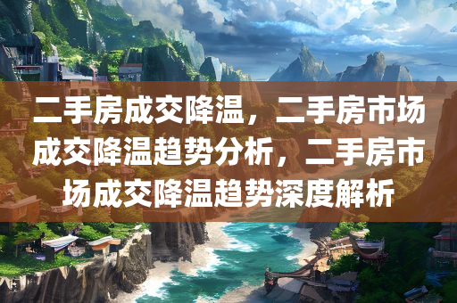 二手房成交降温，二手房市场成交降温趋势分析，二手房市场成交降温趋势深度解析