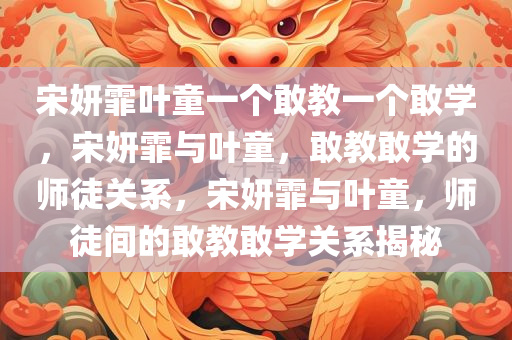 宋妍霏叶童一个敢教一个敢学，宋妍霏与叶童，敢教敢学的师徒关系，宋妍霏与叶童，师徒间的敢教敢学关系揭秘