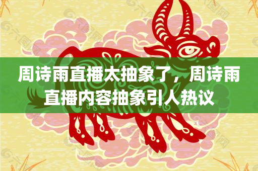 周诗雨直播太抽象了，周诗雨直播内容抽象引人热议