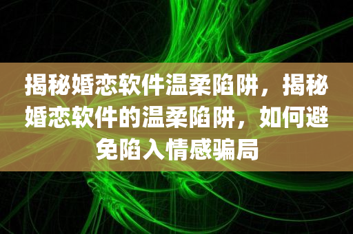 揭秘婚恋软件温柔陷阱，揭秘婚恋软件的温柔陷阱，如何避免陷入情感骗局