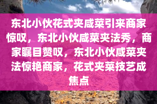 东北小伙花式夹咸菜引来商家惊叹，东北小伙咸菜夹法秀，商家瞩目赞叹，东北小伙咸菜夹法惊艳商家，花式夹菜技艺成焦点