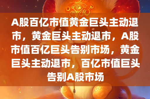 A股百亿市值黄金巨头主动退市，黄金巨头主动退市，A股市值百亿巨头告别市场，黄金巨头主动退市，百亿市值巨头告别A股市场
