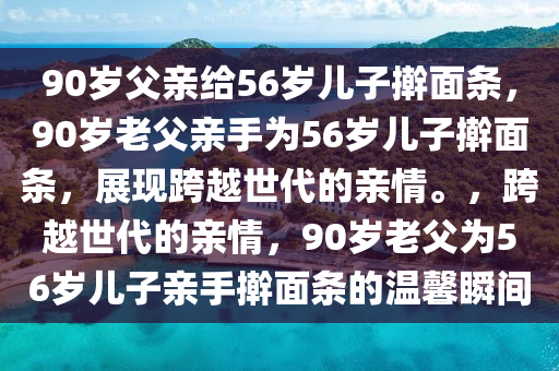 90岁父亲给56岁儿子擀面条，90岁老父亲手为56岁儿子擀面条，展现跨越世代的亲情。，跨越世代的亲情，90岁老父为56岁儿子亲手擀面条的温馨瞬间