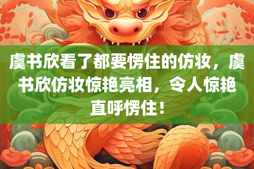 虞书欣看了都要愣住的仿妆，虞书欣仿妆惊艳亮相，令人惊艳直呼愣住！