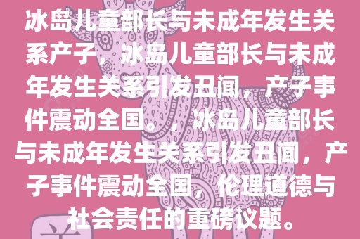 冰岛儿童部长与未成年发生关系产子，冰岛儿童部长与未成年发生关系引发丑闻，产子事件震动全国。，冰岛儿童部长与未成年发生关系引发丑闻，产子事件震动全国，伦理道德与社会责任的重磅议题。