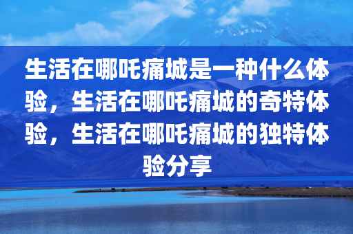 生活在哪吒痛城是一种什么体验，生活在哪吒痛城的奇特体验，生活在哪吒痛城的独特体验分享