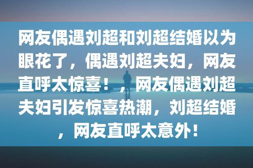 网友偶遇刘超和刘超结婚以为眼花了，偶遇刘超夫妇，网友直呼太惊喜！，网友偶遇刘超夫妇引发惊喜热潮，刘超结婚，网友直呼太意外！