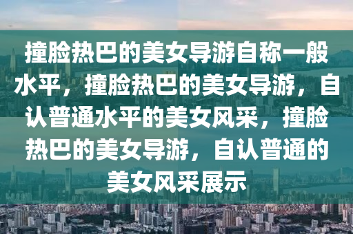 撞脸热巴的美女导游自称一般水平，撞脸热巴的美女导游，自认普通水平的美女风采，撞脸热巴的美女导游，自认普通的美女风采展示