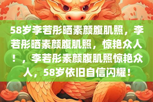 58岁李若彤晒素颜腹肌照，李若彤晒素颜腹肌照，惊艳众人！，李若彤素颜腹肌照惊艳众人，58岁依旧自信闪耀！