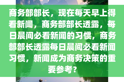 商务部部长，现在每天早上得看新闻，商务部部长透露，每日晨间必看新闻的习惯，商务部部长透露每日晨间必看新闻习惯，新闻成为商务决策的重要参考？今晚必出三肖2025_2025新澳门精准免费提供·精确判断