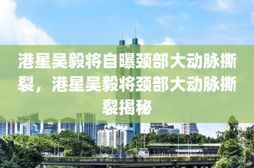 港星吴毅将自曝颈部大动脉撕裂，港星吴毅将颈部大动脉撕裂揭秘
