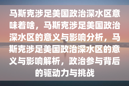 马斯克涉足美国政治深水区意味着啥，马斯克涉足美国政治深水区的意义与影响分析，马斯克涉足美国政治深水区的意义与影响解析，政治参与背后的驱动力与挑战