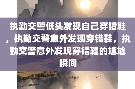 执勤交警低头发现自己穿错鞋，执勤交警意外发现穿错鞋，执勤交警意外发现穿错鞋的尴尬瞬间