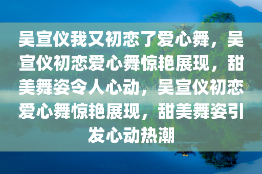 吴宣仪我又初恋了爱心舞，吴宣仪初恋爱心舞惊艳展现，甜美舞姿令人心动，吴宣仪初恋爱心舞惊艳展现，甜美舞姿引发心动热潮