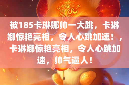 被185卡琳娜帅一大跳，卡琳娜惊艳亮相，令人心跳加速！，卡琳娜惊艳亮相，令人心跳加速，帅气逼人！