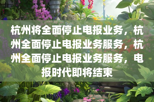 杭州将全面停止电报业务，杭州全面停止电报业务服务，杭州全面停止电报业务服务，电报时代即将结束