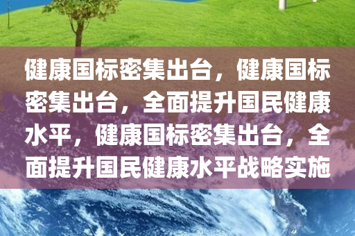 健康国标密集出台，健康国标密集出台，全面提升国民健康水平，健康国标密集出台，全面提升国民健康水平战略实施