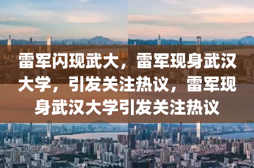 雷军闪现武大，雷军现身武汉大学，引发关注热议，雷军现身武汉大学引发关注热议