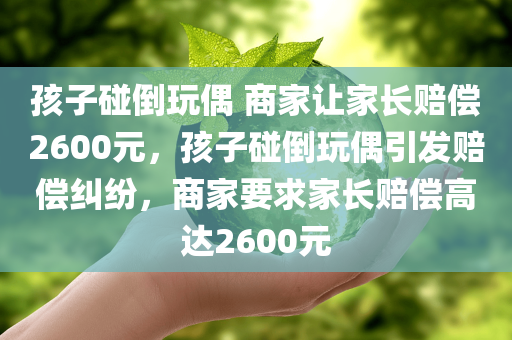 孩子碰倒玩偶 商家让家长赔偿2600元，孩子碰倒玩偶引发赔偿纠纷，商家要求家长赔偿高达2600元