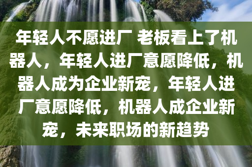 年轻人不愿进厂 老板看上了机器人，年轻人进厂意愿降低，机器人成为企业新宠，年轻人进厂意愿降低，机器人成企业新宠，未来职场的新趋势