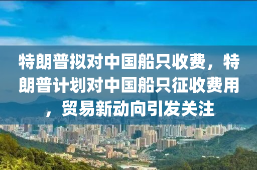 特朗普拟对中国船只收费，特朗普计划对中国船只征收费用，贸易新动向引发关注