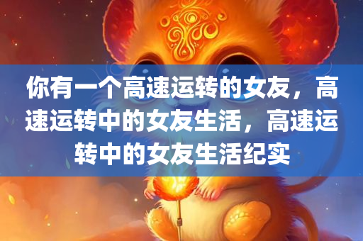 你有一个高速运转的女友，高速运转中的女友生活，高速运转中的女友生活纪实