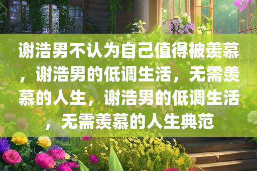 谢浩男不认为自己值得被羡慕，谢浩男的低调生活，无需羡慕的人生，谢浩男的低调生活，无需羡慕的人生典范