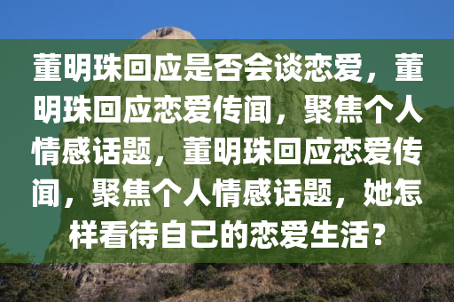 董明珠回应是否会谈恋爱，董明珠回应恋爱传闻，聚焦个人情感话题，董明珠回应恋爱传闻，聚焦个人情感话题，她怎样看待自己的恋爱生活？