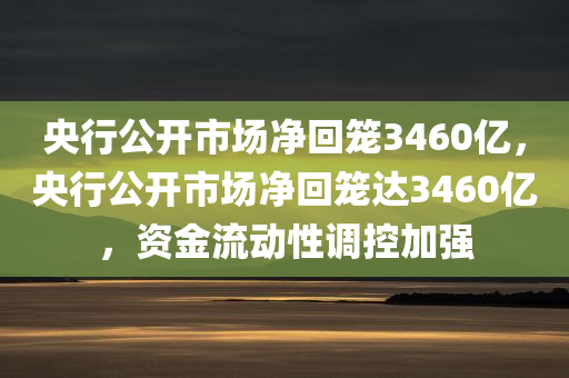 央行公开市场净回笼3460亿，央行公开市场净回笼达3460亿，资金流动性调控加强