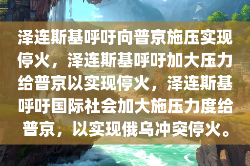 泽连斯基呼吁向普京施压实现停火，泽连斯基呼吁加大压力给普京以实现停火，泽连斯基呼吁国际社会加大施压力度给普京，以实现俄乌冲突停火。