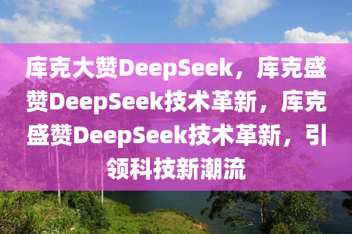 库克大赞DeepSeek，库克盛赞DeepSeek技术革新，库克盛赞DeepSeek技术革新，引领科技新潮流