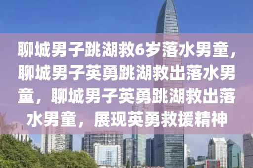 聊城男子跳湖救6岁落水男童，聊城男子英勇跳湖救出落水男童，聊城男子英勇跳湖救出落水男童，展现英勇救援精神