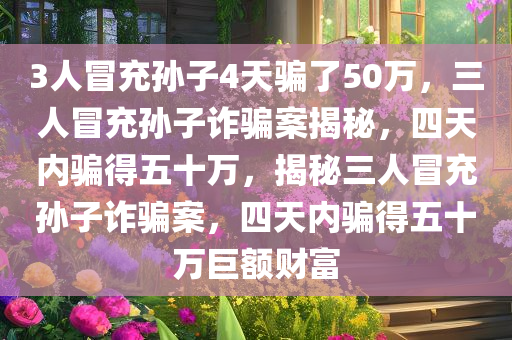 3人冒充孙子4天骗了50万，三人冒充孙子诈骗案揭秘，四天内骗得五十万，揭秘三人冒充孙子诈骗案，四天内骗得五十万巨额财富