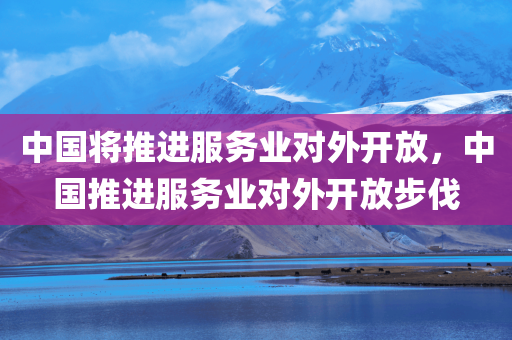 中国将推进服务业对外开放，中国推进服务业对外开放步伐