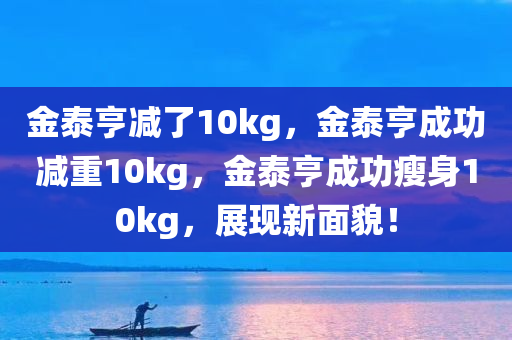 金泰亨减了10kg，金泰亨成功减重10kg，金泰亨成功瘦身10kg，展现新面貌！