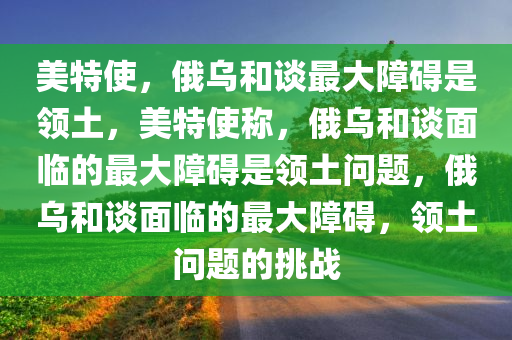 美特使，俄乌和谈最大障碍是领土，美特使称，俄乌和谈面临的最大障碍是领土问题，俄乌和谈面临的最大障碍，领土问题的挑战