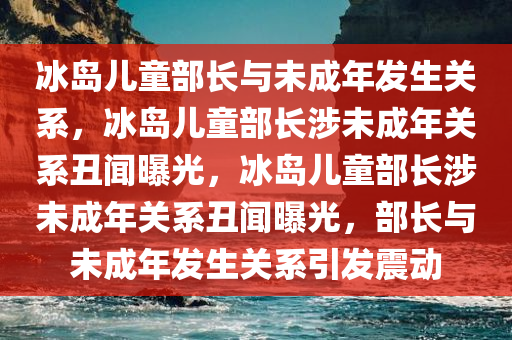 冰岛儿童部长与未成年发生关系，冰岛儿童部长涉未成年关系丑闻曝光，冰岛儿童部长涉未成年关系丑闻曝光，部长与未成年发生关系引发震动