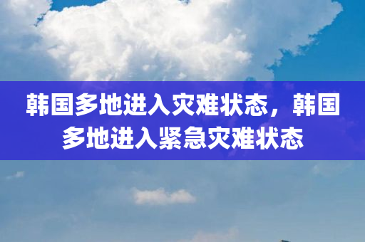 韩国多地进入灾难状态，韩国多地进入紧急灾难状态