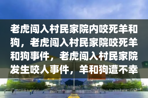 老虎闯入村民家院内咬死羊和狗，老虎闯入村民家院咬死羊和狗事件，老虎闯入村民家院发生咬人事件，羊和狗遭不幸