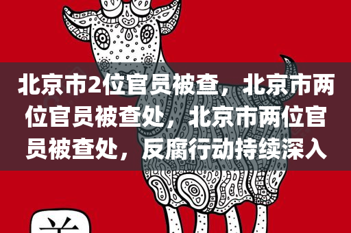 北京市2位官员被查，北京市两位官员被查处，北京市两位官员被查处，反腐行动持续深入
