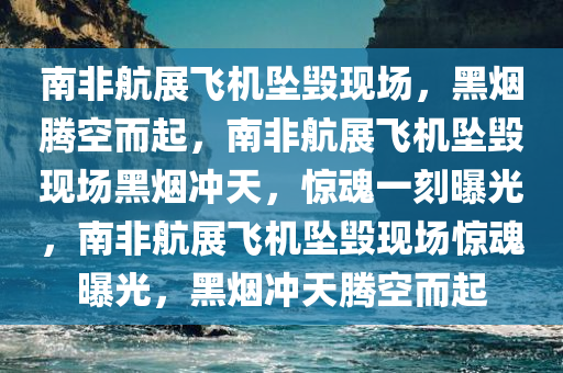 南非航展飞机坠毁现场，黑烟腾空而起，南非航展飞机坠毁现场黑烟冲天，惊魂一刻曝光，南非航展飞机坠毁现场惊魂曝光，黑烟冲天腾空而起