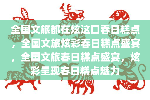 全国文旅都在炫这口春日糕点，全国文旅炫彩春日糕点盛宴，全国文旅春日糕点盛宴，炫彩呈现春日糕点魅力